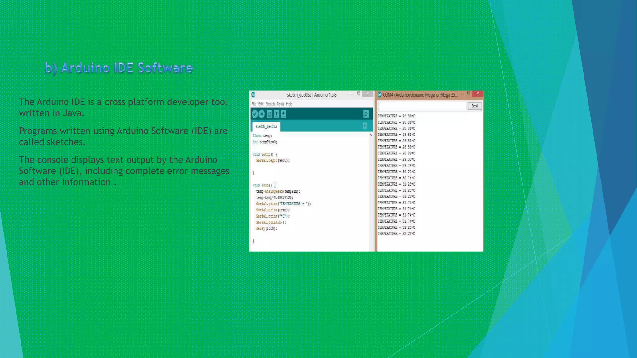 The Arduino IDE is a cross platform developer tool
written in Java.
Programs written using Arduino Software (IDE) are
called sketches.
The console displays text output by the Arduino
Software (IDE), including complete error messages
and other information .
 