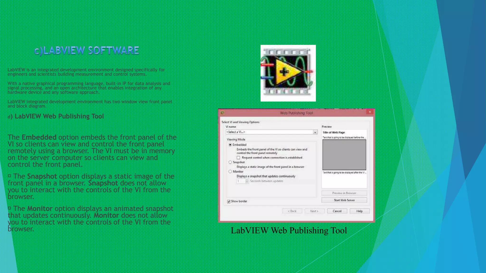 LabVIEW is an integrated development environment designed specifically for
engineers and scientists building measurement and control systems.
With a native graphical programming language, built-in IP for data analysis and
signal processing, and an open architecture that enables integration of any
hardware device and any software approach.
LabVIEW Integrated development environment has two window view front panel
and block diagram.
d) LabVIEW Web Publishing Tool
The Embedded option embeds the front panel of the
VI so clients can view and control the front panel
remotely using a browser. The VI must be in memory
on the server computer so clients can view and
control the front panel.
The Snapshot option displays a static image of the
front panel in a browser. Snapshot does not allow
you to interact with the controls of the VI from the
browser.
The Monitor option displays an animated snapshot
that updates continuously. Monitor does not allow
you to interact with the controls of the VI from the
browser. LabVIEW Web Publishing Tool
 