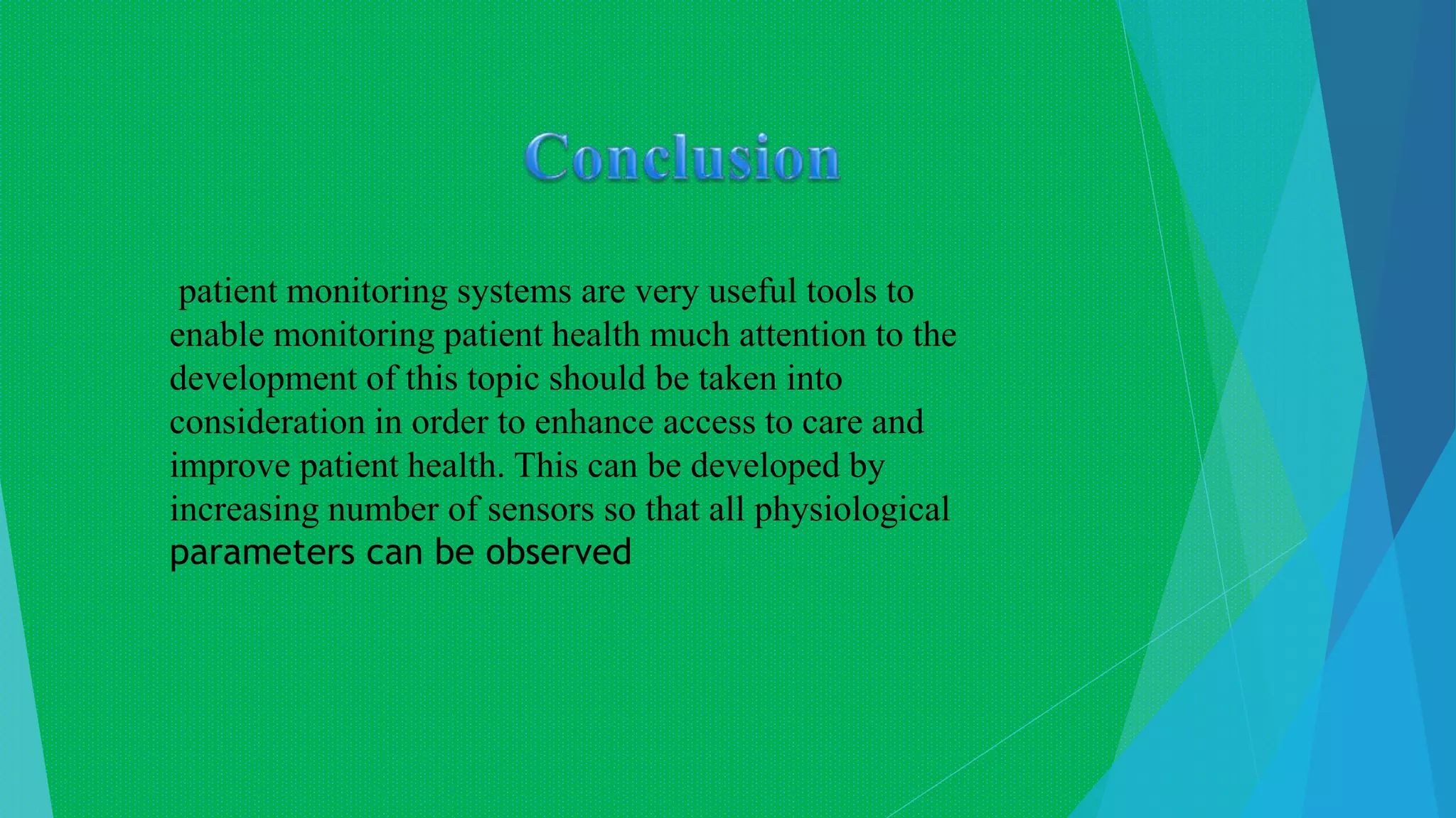 patient monitoring systems are very useful tools to
enable monitoring patient health much attention to the
development of this topic should be taken into
consideration in order to enhance access to care and
improve patient health. This can be developed by
increasing number of sensors so that all physiological
parameters can be observed
 
