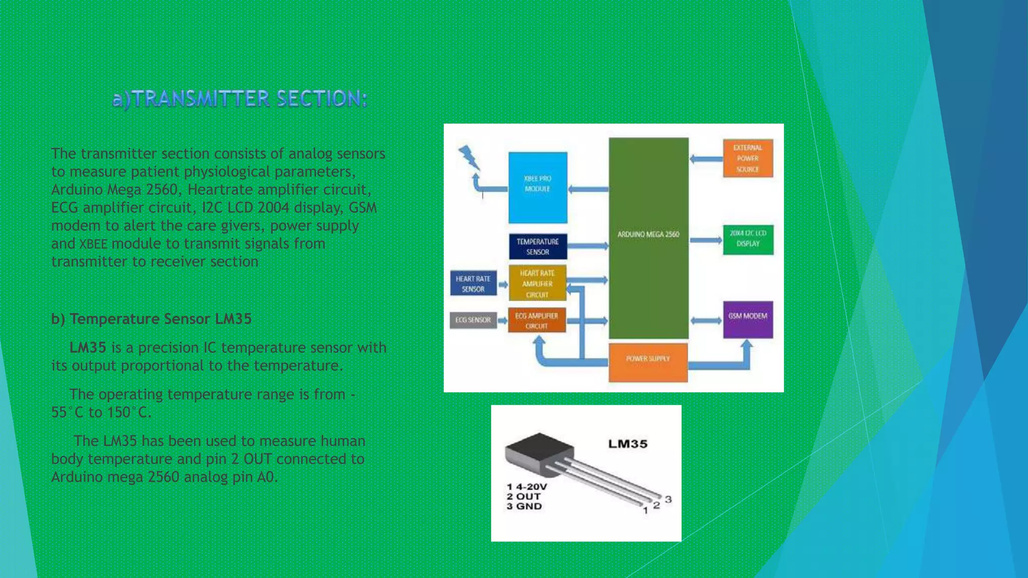 The transmitter section consists of analog sensors
to measure patient physiological parameters,
Arduino Mega 2560, Heartrate amplifier circuit,
ECG amplifier circuit, I2C LCD 2004 display, GSM
modem to alert the care givers, power supply
and XBEE module to transmit signals from
transmitter to receiver section
b) Temperature Sensor LM35
LM35 is a precision IC temperature sensor with
its output proportional to the temperature.
The operating temperature range is from -
55°C to 150°C.
The LM35 has been used to measure human
body temperature and pin 2 OUT connected to
Arduino mega 2560 analog pin A0.
 
