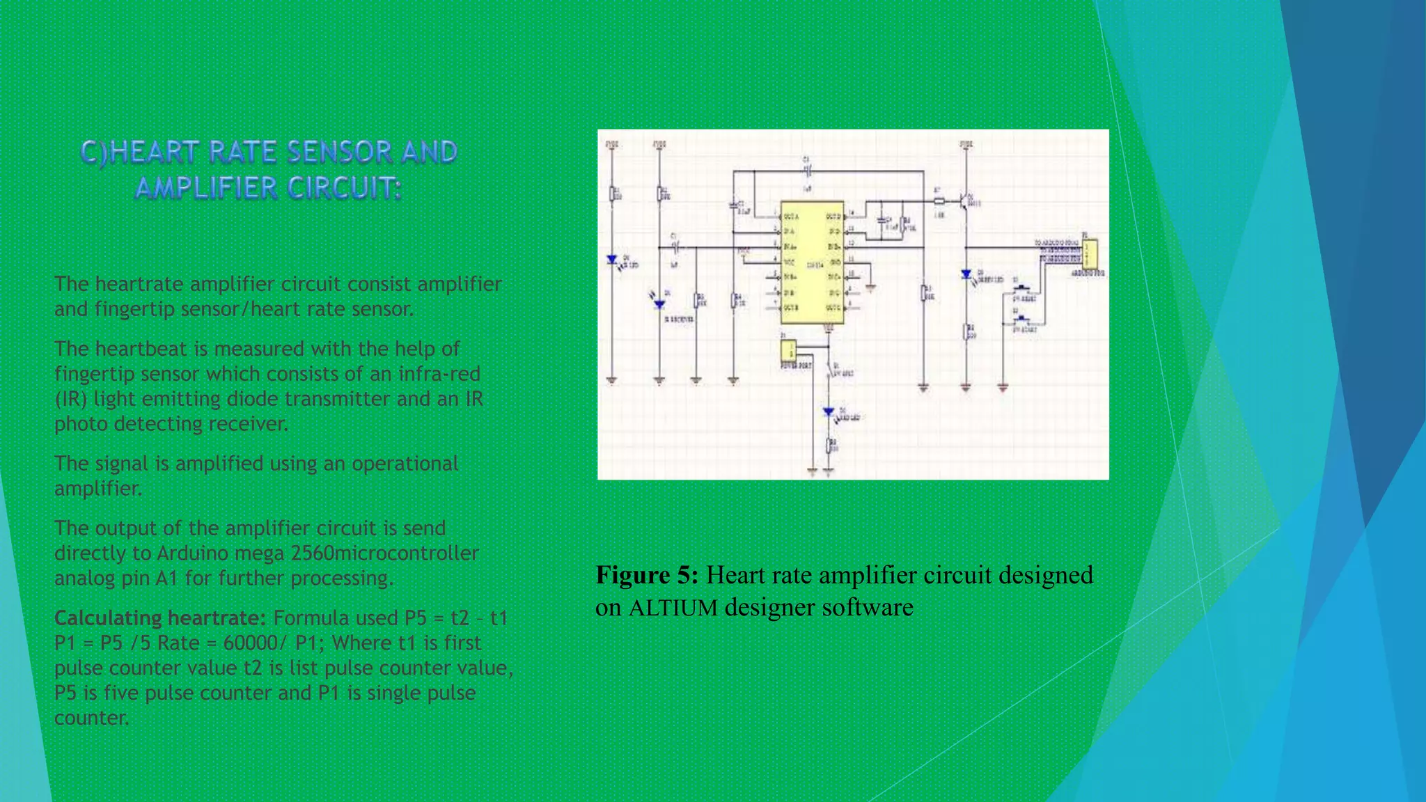 The heartrate amplifier circuit consist amplifier
and fingertip sensor/heart rate sensor.
The heartbeat is measured with the help of
fingertip sensor which consists of an infra-red
(IR) light emitting diode transmitter and an IR
photo detecting receiver.
The signal is amplified using an operational
amplifier.
The output of the amplifier circuit is send
directly to Arduino mega 2560microcontroller
analog pin A1 for further processing.
Calculating heartrate: Formula used P5 = t2 – t1
P1 = P5 /5 Rate = 60000/ P1; Where t1 is first
pulse counter value t2 is list pulse counter value,
P5 is five pulse counter and P1 is single pulse
counter.
Figure 5: Heart rate amplifier circuit designed
on ALTIUM designer software
 