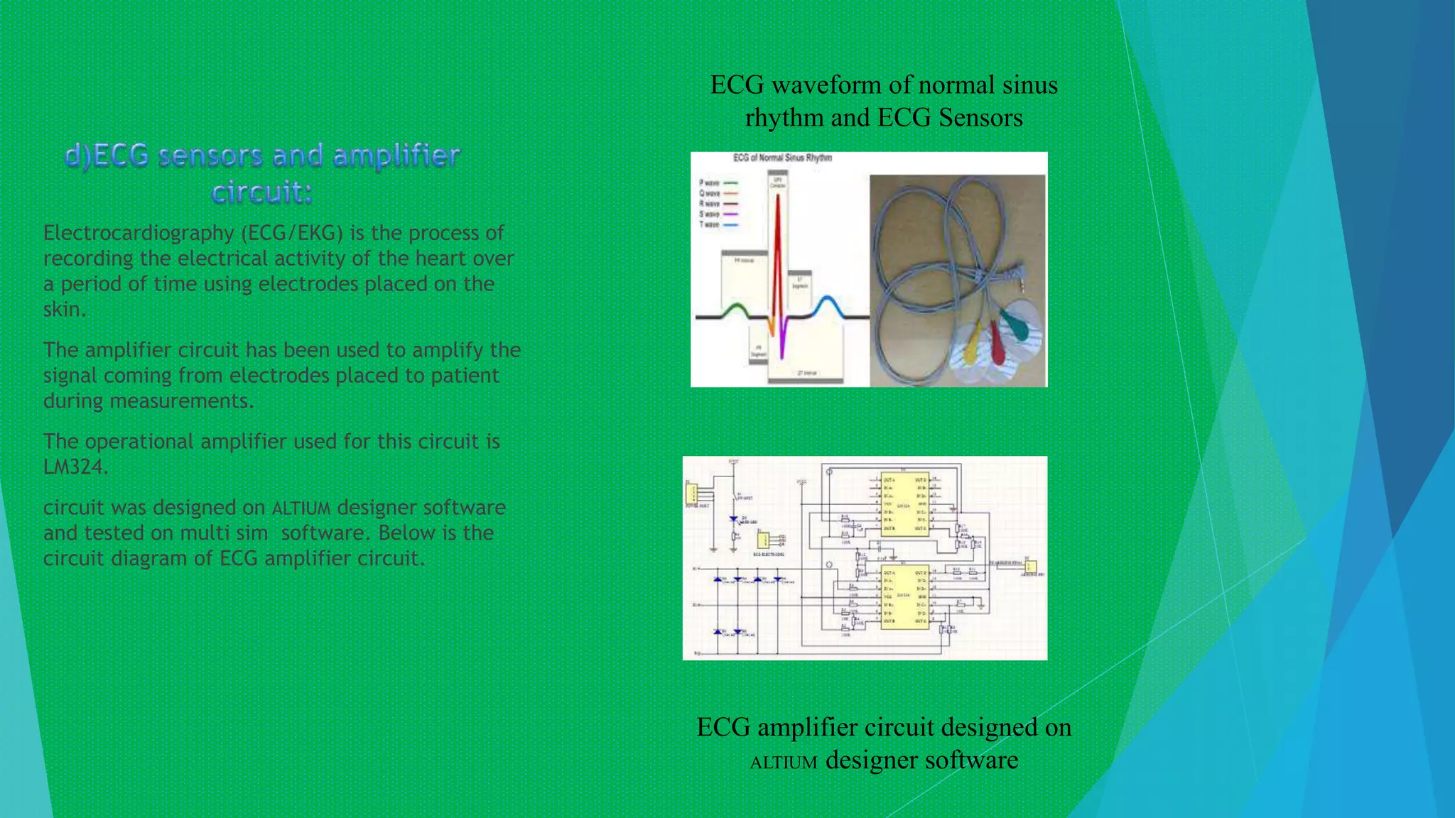 Electrocardiography (ECG/EKG) is the process of
recording the electrical activity of the heart over
a period of time using electrodes placed on the
skin.
The amplifier circuit has been used to amplify the
signal coming from electrodes placed to patient
during measurements.
The operational amplifier used for this circuit is
LM324.
circuit was designed on ALTIUM designer software
and tested on multi sim software. Below is the
circuit diagram of ECG amplifier circuit.
ECG amplifier circuit designed on
ALTIUM designer software
ECG waveform of normal sinus
rhythm and ECG Sensors
 