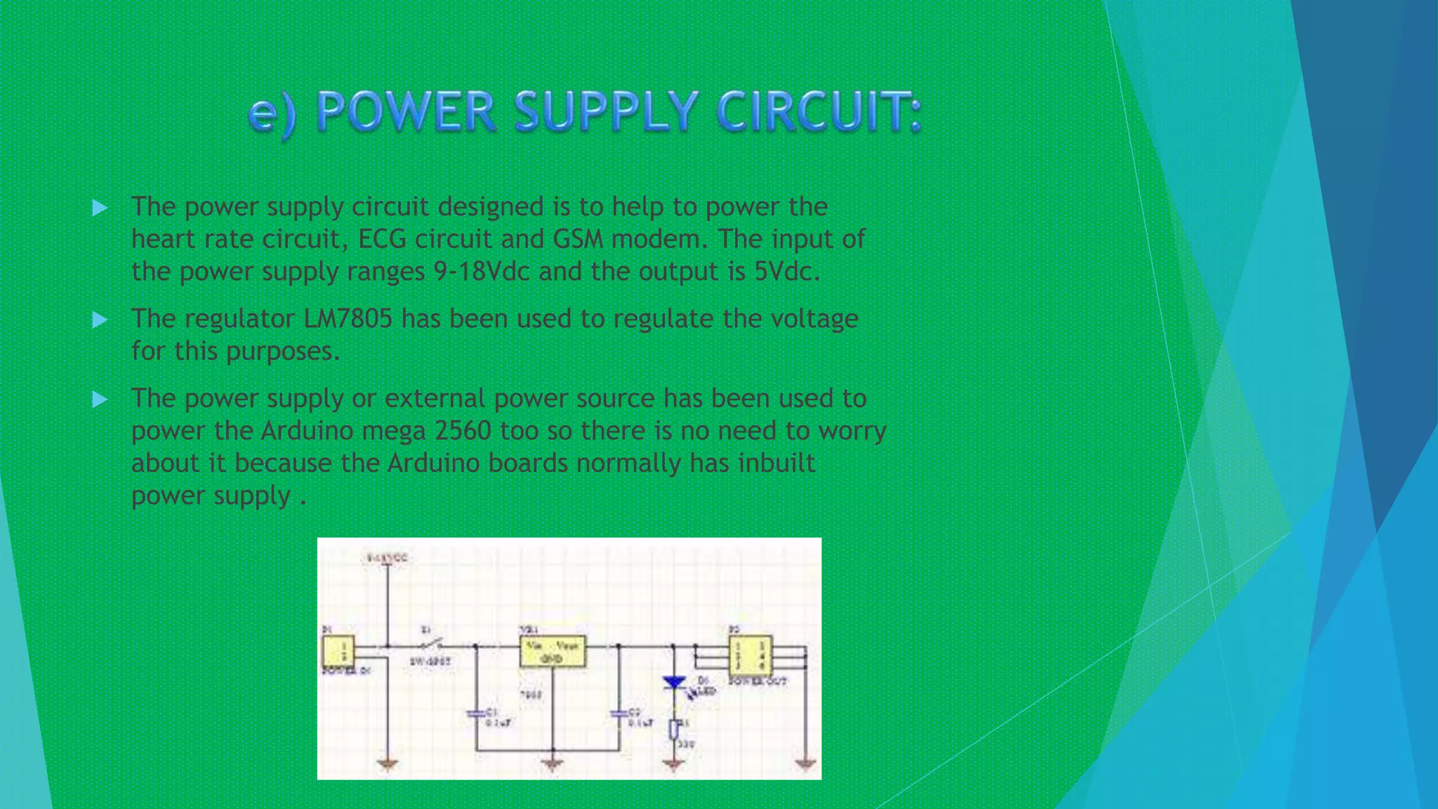  The power supply circuit designed is to help to power the
heart rate circuit, ECG circuit and GSM modem. The input of
the power supply ranges 9-18Vdc and the output is 5Vdc.
 The regulator LM7805 has been used to regulate the voltage
for this purposes.
 The power supply or external power source has been used to
power the Arduino mega 2560 too so there is no need to worry
about it because the Arduino boards normally has inbuilt
power supply .
 