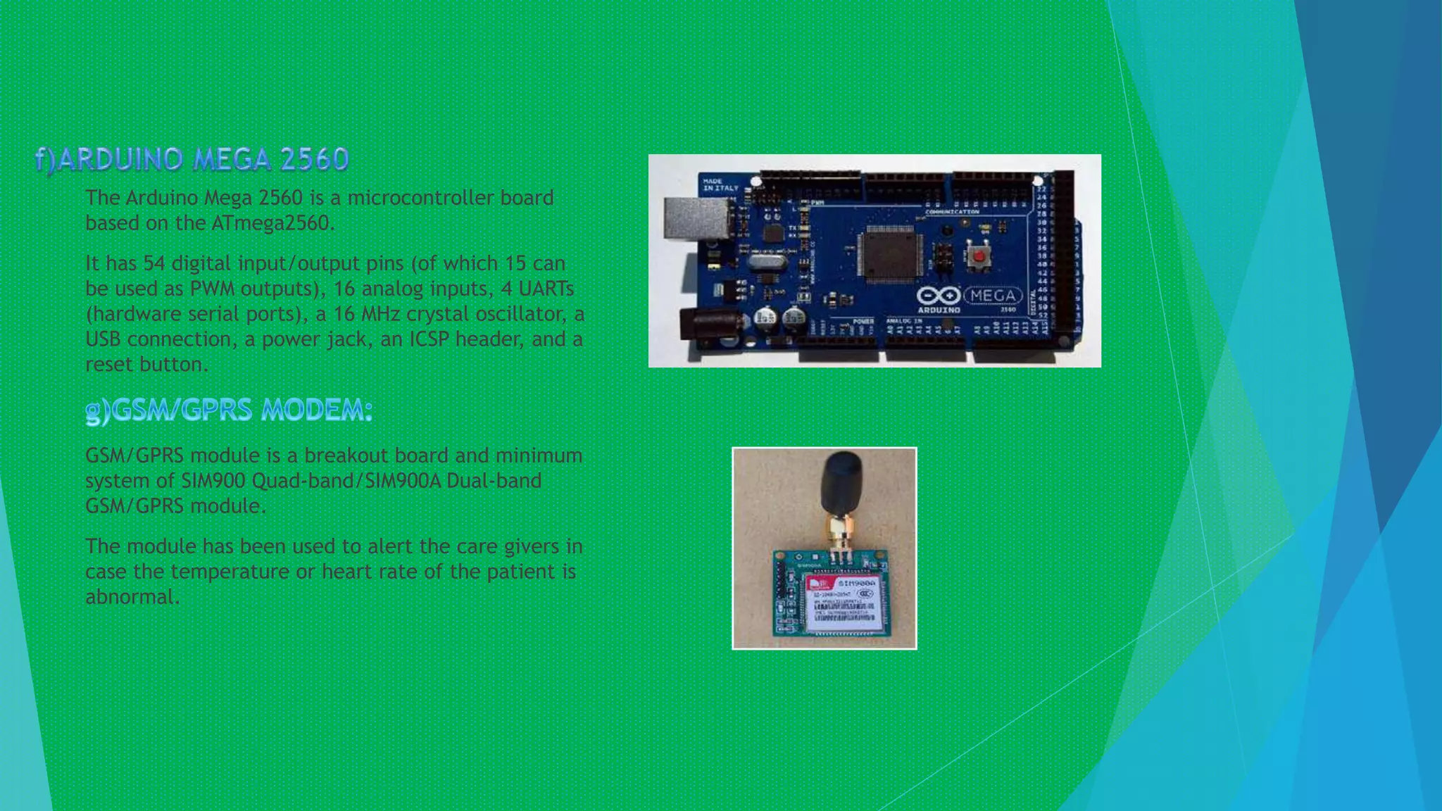 The Arduino Mega 2560 is a microcontroller board
based on the ATmega2560.
It has 54 digital input/output pins (of which 15 can
be used as PWM outputs), 16 analog inputs, 4 UARTs
(hardware serial ports), a 16 MHz crystal oscillator, a
USB connection, a power jack, an ICSP header, and a
reset button.
GSM/GPRS module is a breakout board and minimum
system of SIM900 Quad-band/SIM900A Dual-band
GSM/GPRS module.
The module has been used to alert the care givers in
case the temperature or heart rate of the patient is
abnormal.
 