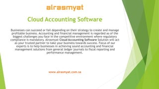 Cloud Accounting Software
Businesses can succeed or fail depending on their strategy to create and manage
profitable business. Accounting and financial management is regarded as of the
biggest challenges you face in the competitive environment where regulatory
compliance is mandatory. Alrasmyat Cloud Accounting Software Solution will act
as your trusted partner to take your business towards success. Focus of our
experts is to help businesses in achieving sound accounting and financial
management solutions from general ledger journals to fiscal reporting and
performance management.
www.alrasmyat.com.sa
 