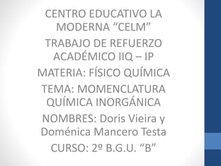 CENTRO EDUCATIVO LA 
MODERNA “CELM” 
TRABAJO DE REFUERZO 
ACADÉMICO IIQ – IP 
MATERIA: FÍSICO QUÍMICA 
TEMA: MOMENCLATURA 
QUÍMICA INORGÁNICA 
NOMBRES: Doris Vieira y 
Doménica Mancero Testa 
CURSO: 2º B.G.U. “B” 
 