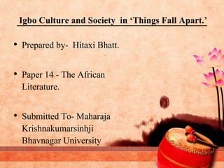 Igbo Culture and Society in ‘Things Fall Apart.’
• Prepared by- Hitaxi Bhatt.
• Paper 14 - The African
Literature.
• Submitted To- Maharaja
Krishnakumarsinhji
Bhavnagar University
 