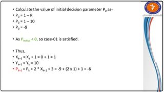 • Calculate the value of initial decision parameter P0 as-
• P0 = 1 – R
• P0 = 1 – 10
• P0 = -9
• As Pinitial < 0, so case-01 is satisfied.
• Thus,
• Xk+1 = Xk + 1 = 0 + 1 = 1
• Yk+1 = Yk = 10
• Pk+1 = Pk + 2 * Xk+1 + 3 = -9 + (2 x 1) + 1 = -6
 