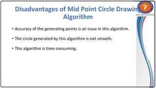 Disadvantages of Mid Point Circle Drawing
Algorithm
• Accuracy of the generating points is an issue in this algorithm.
• The circle generated by this algorithm is not smooth.
• This algorithm is time consuming.
 