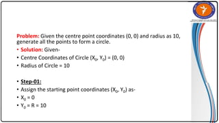 Problem: Given the centre point coordinates (0, 0) and radius as 10,
generate all the points to form a circle.
• Solution: Given-
• Centre Coordinates of Circle (X0, Y0) = (0, 0)
• Radius of Circle = 10
• Step-01:
• Assign the starting point coordinates (X0, Y0) as-
• X0 = 0
• Y0 = R = 10
 