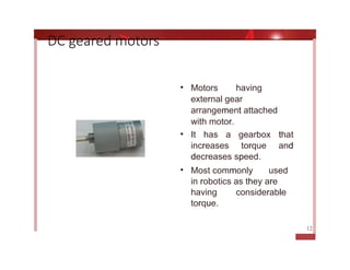 • Motors having
external gear
arrangement attached
with motor.
• It has a gearbox that
increases torque and
decreases speed.
• Most commonly used
in robotics as they are
having considerable
torque.
DC geared motors
12
 