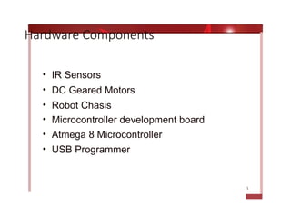 Hardware Components
• IR Sensors
• DC Geared Motors
• Robot Chasis
• Microcontroller development board
• Atmega 8 Microcontroller
• USB Programmer
3
 