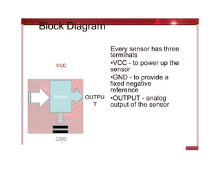 Every sensor has three
terminals
•VCC - to power up the
sensor
•GND - to provide a
fixed negative
reference
•OUTPUT - analog
output of the sensor
OUTPU
T
Block Diagram
GND
vcc
 