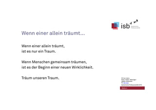 CC-by-Lizenz,
Autor: Volker Köhninger/
Jaakko Johannsen
für isb-w.eu
Systemische Professionalität 2013
Seite 4
Wenn einer allein träumt...
Wenn einer allein träumt,
ist es nur ein Traum.
Wenn Menschen gemeinsam träumen,
ist es der Beginn einer neuen Wirklichkeit.
Träum unseren Traum. CC-by-Lizenz,
Autor: Volker Köhninger/
Jaakko Johannsen
für isb-w.eu
Systemische Professionalität 2013
 