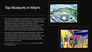 Top Museums in Miami
• The city has more Magic City than bright lights and gorgeous beaches. The
city is home to an exciting arts scene as well as a rich heritage of culture,
Miami boasts world-class museums that should be a component of every
South Florida itinerary. You will have everything from famous
contemporary art galleries to cutting-edge research institutions. To help
you determine what exhibit is best for you U.S. News evaluated the
opinions of experts and users to present the best art galleries in Miami.
Learn more about the museums to begin making plans for your vacation.
• (Note Notice: Some of the following areas could possibly be affected by
the coronavirus epidemic. There are new policies in place, such as
reservation restrictions, capacity limitations, or masking mandates. Make
sure to check with your local tourism board, the Centers for Disease
Control and Prevention, and or the U.S. Department of State and local
tourism boards prior to travel.)
• You can book your flights from Tampa to Miami with the Lowest Flight
fares and enjoy a trip.
•
 