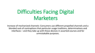 Difficulties Facing Digital
Marketers
Increase of mechanized channels: Consumers use different propelled channels and a
blended sack of contraptions that particular usage traditions, determinations and
interfaces – and they take up with those devices in assorted courses and for
unmistakable purposes.
 