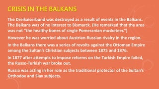 CRISIS IN THE BALKANS
The Dreikaiserbund was destroyed as a result of events in the Balkans.
The Balkans was of no interest to Bismarck. (He remarked that the area
was not “the healthy bones of single Pomeranian musketeer.”)
However he was worried about Austrian-Russian rivalry in the region.
In the Balkans there was a series of revolts against the Ottoman Empire
among the Sultan’s Christian subjects between 1875 and 1876.
In 1877 after attempts to impose reforms on the Turkish Empire failed,
the Russo-Turkish war broke out.
Russia was acting in her role as the traditional protector of the Sultan’s
Orthodox and Slav subjects.
 