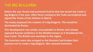 THE BIG BULGARIA
Before the war, Russia had promised Austria that she would not create a
big Bulgaria if she won. After fierce resistance the Turks surrendered and
signed the Treaty of San Stefano in March.
The treaty proposed the creation of a big Bulgaria. This would be
dominated by Russia.
This development was totally unacceptable to Britain who always
opposed Russian ambitions in the Mediterranean as it threatened the
Suez Canal. The British sent warships to the region.
The Austrians were also enraged as the Russians had broken their
promise not to create a big Bulgaria. War seemed imminent.
 