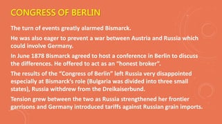 CONGRESS OF BERLIN
The turn of events greatly alarmed Bismarck.
He was also eager to prevent a war between Austria and Russia which
could involve Germany.
In June 1878 Bismarck agreed to host a conference in Berlin to discuss
the differences. He offered to act as an “honest broker”.
The results of the “Congress of Berlin” left Russia very disappointed
especially at Bismarck’s role (Bulgaria was divided into three small
states), Russia withdrew from the Dreikaiserbund.
Tension grew between the two as Russia strengthened her frontier
garrisons and Germany introduced tariffs against Russian grain imports.
 