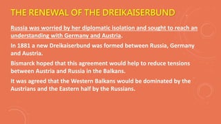 THE RENEWAL OF THE DREIKAISERBUND
Russia was worried by her diplomatic isolation and sought to reach an
understanding with Germany and Austria.
In 1881 a new Dreikaiserbund was formed between Russia, Germany
and Austria.
Bismarck hoped that this agreement would help to reduce tensions
between Austria and Russia in the Balkans.
It was agreed that the Western Balkans would be dominated by the
Austrians and the Eastern half by the Russians.
 
