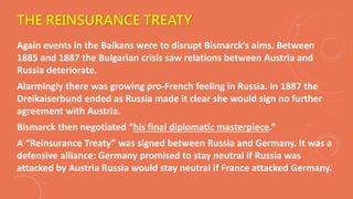 THE REINSURANCE TREATY
Again events in the Balkans were to disrupt Bismarck’s aims. Between
1885 and 1887 the Bulgarian crisis saw relations between Austria and
Russia deteriorate.
Alarmingly there was growing pro-French feeling in Russia. In 1887 the
Dreikaiserbund ended as Russia made it clear she would sign no further
agreement with Austria.
Bismarck then negotiated “his final diplomatic masterpiece.”
A “Reinsurance Treaty” was signed between Russia and Germany. It was a
defensive alliance: Germany promised to stay neutral if Russia was
attacked by Austria Russia would stay neutral if France attacked Germany.
 