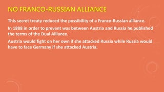 NO FRANCO-RUSSIAN ALLIANCE
This secret treaty reduced the possibility of a Franco-Russian alliance.
In 1888 in order to prevent was between Austria and Russia he published
the terms of the Dual Alliance.
Austria would fight on her own if she attacked Russia while Russia would
have to face Germany if she attacked Austria.
 