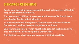 BISMARCK RESIGNING
Events were beginning to move against Bismarck as it was very difficult to
keep on good terms with Russia.
The new emperor, William II, was more anti-Russian while French loans
were funding Russian industrialisation.
In 1890 when Bismarck resigned as Chancellor one of Kaiser William’s
first acts was to refuse to renew the Reinsurance Treaty.
Only four months later a French naval flotilla called at the Russian naval
base at Kronstadt. Bismarck’s policies were in ruins.
The nightmare of a two front war was now a distinct possibility.
 