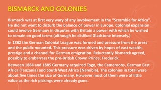BISMARCK AND COLONIES
Bismarck was at first very wary of any involvement in the “Scramble for Africa”.
He did not want to disturb the balance of power in Europe. Colonial expansion
could involve Germany in disputes with Britain a power with which he wished
to remain on good terms (although he disliked Gladstone intensely.)
In 1882 the German Colonial League was formed and pressure from the press
and the public mounted. This pressure was driven by hopes of vast wealth,
prestige and a channel for German emigration. Reluctantly Bismarck agreed,
possibly to embarrass the pro-British Crown Prince, Frederick.
Between 1884 and 1885 Germany acquired Togo, the Cameroons, German East
Africa (Tanzania) and South West Africa (Namibia). The colonies in total were
about five times the size of Germany. However most of them were of little
value as the rich pickings were already gone.
 