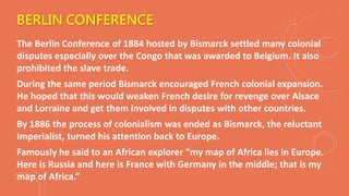 BERLIN CONFERENCE
The Berlin Conference of 1884 hosted by Bismarck settled many colonial
disputes especially over the Congo that was awarded to Belgium. It also
prohibited the slave trade.
During the same period Bismarck encouraged French colonial expansion.
He hoped that this would weaken French desire for revenge over Alsace
and Lorraine and get them involved in disputes with other countries.
By 1886 the process of colonialism was ended as Bismarck, the reluctant
Imperialist, turned his attention back to Europe.
Famously he said to an African explorer “my map of Africa lies in Europe.
Here is Russia and here is France with Germany in the middle; that is my
map of Africa.”
 