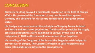 CONCLUSION
Bismarck has long enjoyed a formidable reputation in the field of foreign
affairs. He prevented the formation of any hostile coalition against
Germany and obtained for his country recognition of her great power
status.
His foreign was based around the principles of keeping France isolated
and Russia and Austria on good terms. The first of his principles he largely
achieved although this were beginning to unravel by the time of his
resignation in 1890 as Russia and France moved closer together.
His handling of the Congress of Berlin and the Bulgarian crisis helped to
prevent war in Europe. The Congress of Berlin in 1884 helped to solve
many colonial disputes between the great powers.
 