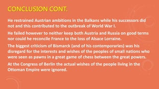 CONCLUSION CONT.
He restrained Austrian ambitions in the Balkans while his successors did
not and this contributed to the outbreak of World War I.
He failed however to neither keep both Austria and Russia on good terms
nor could he reconcile France to the loss of Alsace Lorraine.
The biggest criticism of Bismarck (and of his contemporaries) was his
disregard for the interests and wishes of the peoples of small nations who
were seen as pawns in a great game of chess between the great powers.
At the Congress of Berlin the actual wishes of the people living in the
Ottoman Empire were ignored.
 