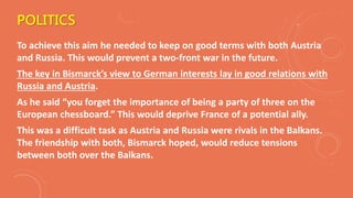 POLITICS
To achieve this aim he needed to keep on good terms with both Austria
and Russia. This would prevent a two-front war in the future.
The key in Bismarck’s view to German interests lay in good relations with
Russia and Austria.
As he said “you forget the importance of being a party of three on the
European chessboard.” This would deprive France of a potential ally.
This was a difficult task as Austria and Russia were rivals in the Balkans.
The friendship with both, Bismarck hoped, would reduce tensions
between both over the Balkans.
 