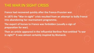 THE WAR IN SIGHT CRISIS
France had recovered quickly after the Franco-Prussian war.
In 1875 the “War-in-sight” crisis resulted from an attempt to bully France
into abandoning her rearmament programme.
The export of horses to France was forbidden (usually a sign of
preparation for war).
Then an article appeared in the influential Berliner Post entitled “Is war
in sight?” It was almost certainly inspired by Bismarck.
 