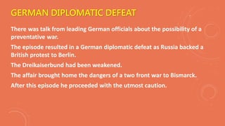 GERMAN DIPLOMATIC DEFEAT
There was talk from leading German officials about the possibility of a
preventative war.
The episode resulted in a German diplomatic defeat as Russia backed a
British protest to Berlin.
The Dreikaiserbund had been weakened.
The affair brought home the dangers of a two front war to Bismarck.
After this episode he proceeded with the utmost caution.
 