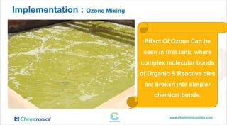 Implementation : Ozone Mixing in Circulation Mode
Effect Of Ozone Can be
seen in first tank, where
complex molecular bonds
of Organic & Reactive dies
are broken into simpler
chemical bonds.
 