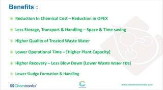 Benefits :
 Reduction In Chemical Cost – Reduction in OPEX
 Less Storage, Transport & Handling – Space & Time saving
 Higher Quality of Treated Waste Water
 Lower Operational Time – [Higher Plant Capacity]
 Higher Recovery – Less Blow Down [Lower Waste Water TDS]
 Lower Sludge Formation & Handling
 