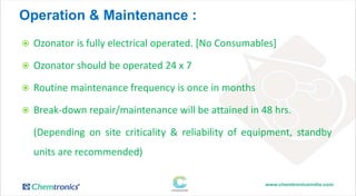 Operation & Maintenance :
 Ozonator is fully electrical operated. [No Consumables]
 Ozonator should be operated 24 x 7
 Routine maintenance frequency is once in months
 Break-down repair/maintenance will be attained in 48 hrs.
(Depending on site criticality & reliability of equipment, standby
units are recommended)
 