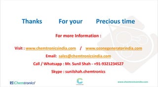 Thanks For your Precious time
For more Information :
Visit : www.chemtronicsindia.com / www.ozonegeneratorindia.com
Email: sales@chemtronicsindia.com
Call / Whatsapp : Mr. Sunil Shah - +91-9321234527
Skype : sunilshah.chemtronics
 