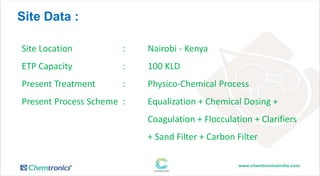 Site Data :
Site Location : Nairobi - Kenya
ETP Capacity : 100 KLD
Present Treatment : Physico-Chemical Process
Present Process Scheme : Equalization + Chemical Dosing +
Coagulation + Flocculation + Clarifiers
+ Sand Filter + Carbon Filter
 