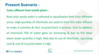Present Scenario :
Color effluent from textile plant :
Raw color waste water is collected in equalization tank from different
areas. High quantity of chemicals are used to treat this color effluent
to make it colorless & then recycled back in process. Due to addition
of chemicals TDS of water goes on increasing & due to this blow
down water quantity is high. Also due to use of chemicals, operating
cost & cost of recycled water is high.
 