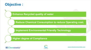 Objective :
Enhance Recycled quality of water
Reduce Chemical Consumption to reduce Operating cost.
Implement Environmental Friendly Technology
Higher degree of Compliance
 