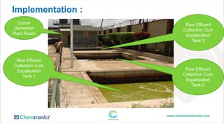 Implementation :
Ozone
Generator
Plant Room
Raw Effluent
Collection Cum
Equalization
Tank 3
Raw Effluent
Collection Cum
Equalization
Tank 1
Raw Effluent
Collection Cum
Equalization
Tank 2
 