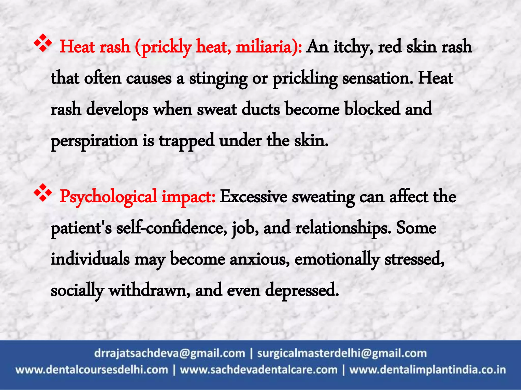  Heat rash (prickly heat, miliaria): An itchy, red skin rash
that often causes a stinging or prickling sensation. Heat
rash develops when sweat ducts become blocked and
perspiration is trapped under the skin.
 Psychological impact: Excessive sweating can affect the
patient's self-confidence, job, and relationships. Some
individuals may become anxious, emotionally stressed,
socially withdrawn, and even depressed.
 