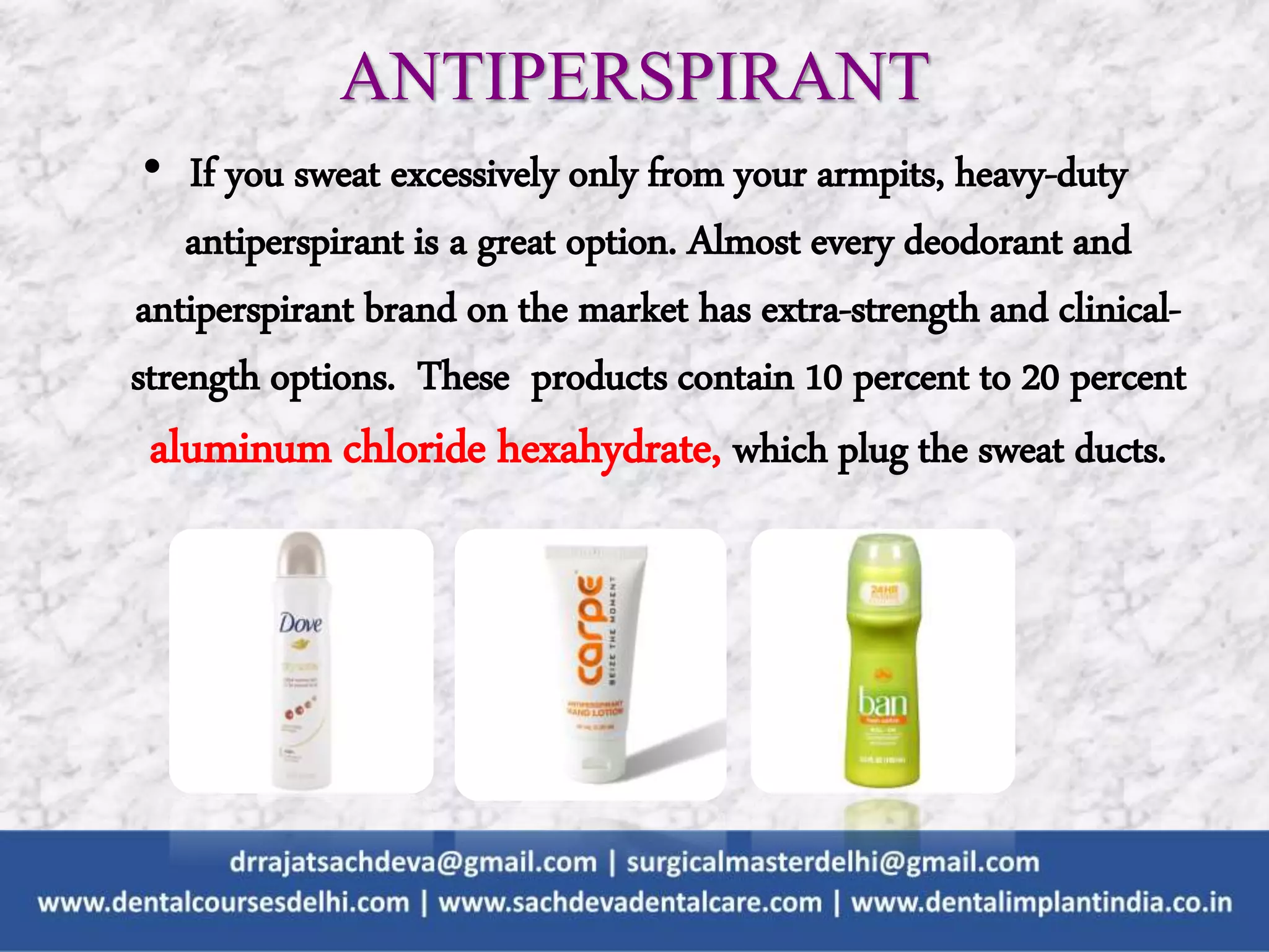 • If you sweat excessively only from your armpits, heavy-duty
antiperspirant is a great option. Almost every deodorant and
antiperspirant brand on the market has extra-strength and clinical-
strength options. These products contain 10 percent to 20 percent
aluminum chloride hexahydrate, which plug the sweat ducts.
ANTIPERSPIRANT
 