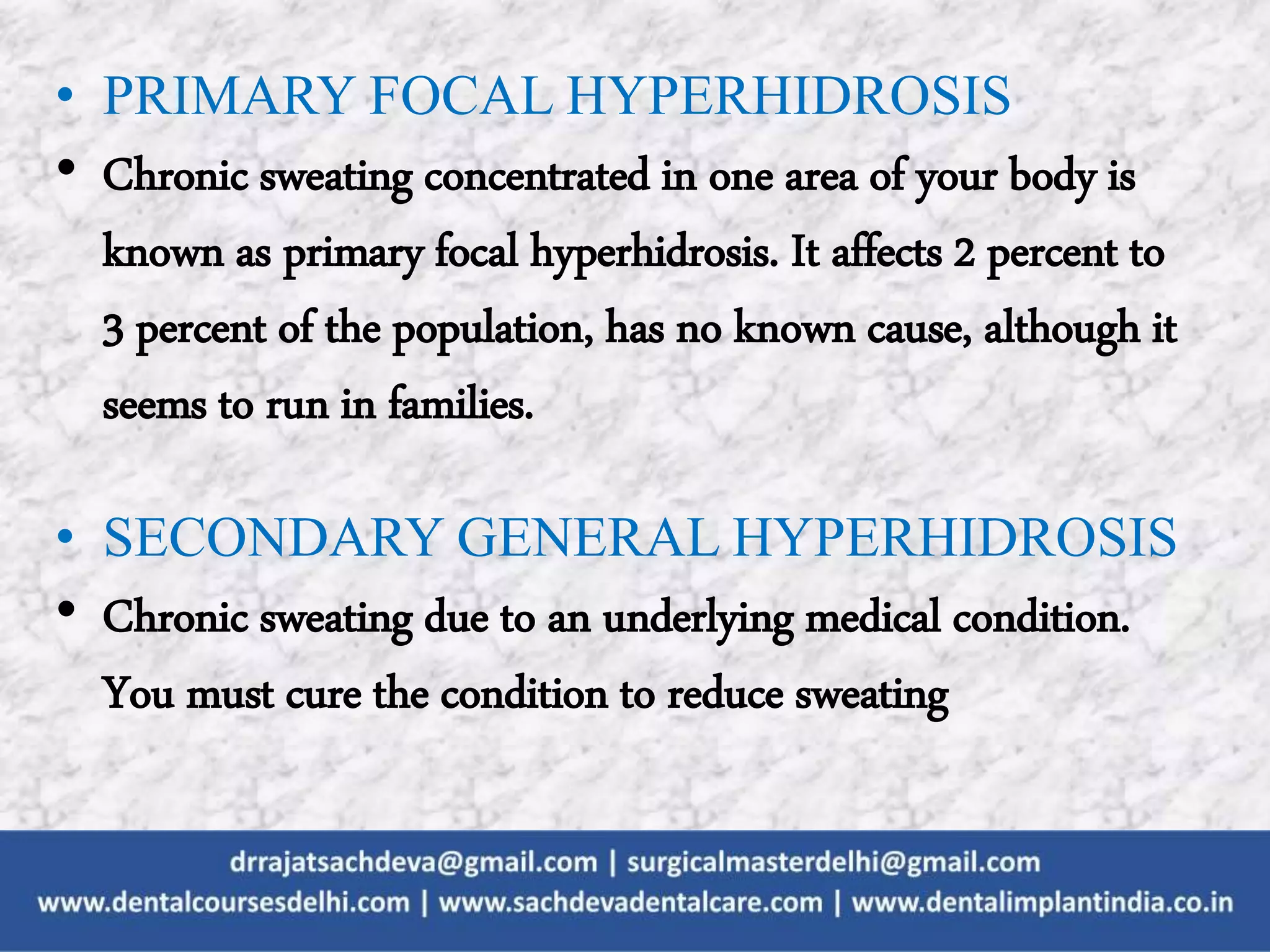 • PRIMARY FOCAL HYPERHIDROSIS
• Chronic sweating concentrated in one area of your body is
known as primary focal hyperhidrosis. It affects 2 percent to
3 percent of the population, has no known cause, although it
seems to run in families.
• SECONDARY GENERAL HYPERHIDROSIS
• Chronic sweating due to an underlying medical condition.
You must cure the condition to reduce sweating
 
