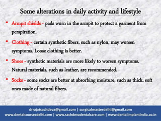 Some alterations in daily activity and lifestyle
• Armpit shields - pads worn in the armpit to protect a garment from
perspiration.
• Clothing - certain synthetic fibers, such as nylon, may worsen
symptoms. Loose clothing is better.
• Shoes - synthetic materials are more likely to worsen symptoms.
Natural materials, such as leather, are recommended.
• Socks - some socks are better at absorbing moisture, such as thick, soft
ones made of natural fibers.
 