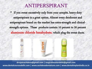 • If you sweat excessively only from your armpits, heavy-duty
antiperspirant is a great option. Almost every deodorant and
antiperspirant brand on the market has extra-strength and clinical-
strength options. These products contain 10 percent to 20 percent
aluminum chloride hexahydrate, which plug the sweat ducts.
ANTIPERSPIRANT
 