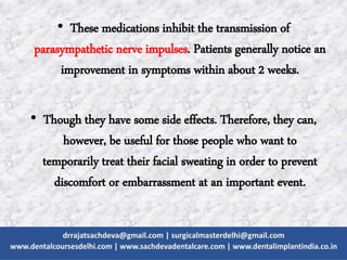 • These medications inhibit the transmission of
parasympathetic nerve impulses. Patients generally notice an
improvement in symptoms within about 2 weeks.
• Though they have some side effects. Therefore, they can,
however, be useful for those people who want to
temporarily treat their facial sweating in order to prevent
discomfort or embarrassment at an important event.
 