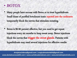 • BOTOX
• Many people have success with Botox or to treat hyperhidrosis.
Small doses of purified botulinum toxin injected into the underarm
temporarily block the nerves that stimulate sweating.
• Botox is 80-90 percent effective, but you need to get repeat
injections every six months to keep sweat away. Botox injections
block the nerves that trigger the sweat glands. Patients with
hyperhidrosis may need several injections for effective results
 