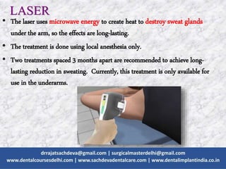 LASER
• The laser uses microwave energy to create heat to destroy sweat glands
under the arm, so the effects are long-lasting.
• The treatment is done using local anesthesia only.
• Two treatments spaced 3 months apart are recommended to achieve long-
lasting reduction in sweating. Currently, this treatment is only available for
use in the underarms.
 